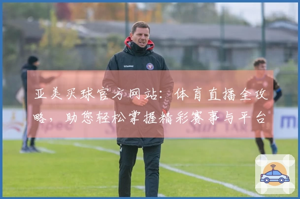 亚美买球官方网站：体育直播全攻略，助您轻松掌握精彩赛事与平台使用技巧