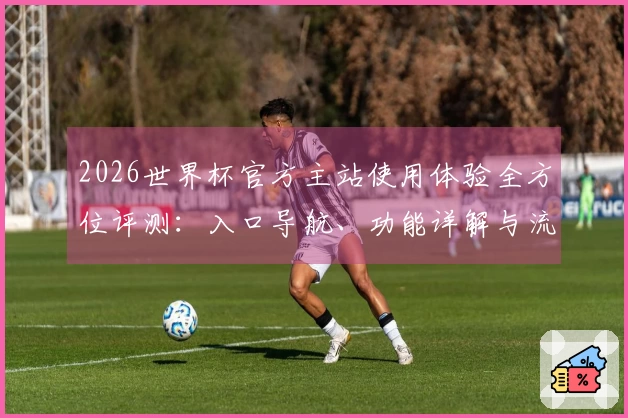 2026世界杯官方主站使用体验全方位评测：入口导航、功能详解与流畅直播对比