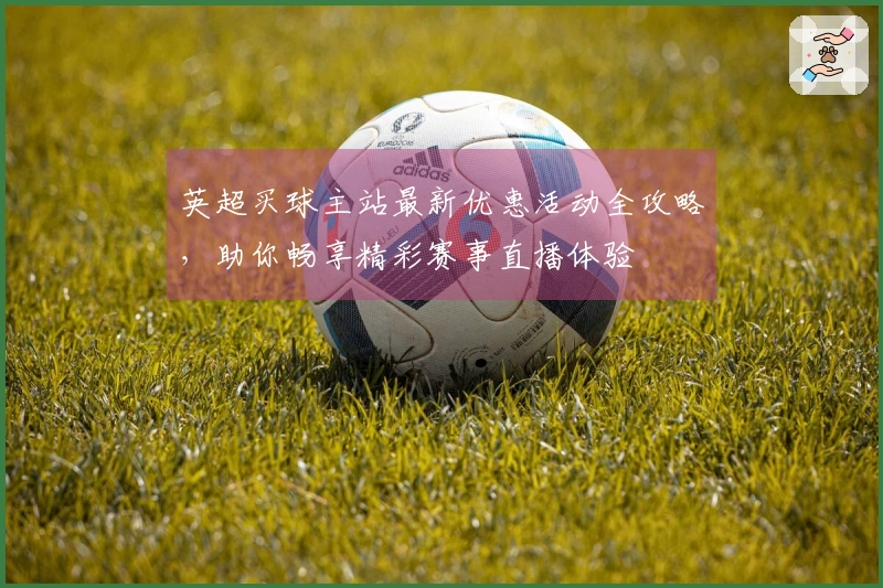 英超买球主站最新优惠活动全攻略，助你畅享精彩赛事直播体验