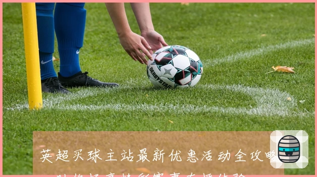 英超买球主站最新优惠活动全攻略，助你畅享精彩赛事直播体验