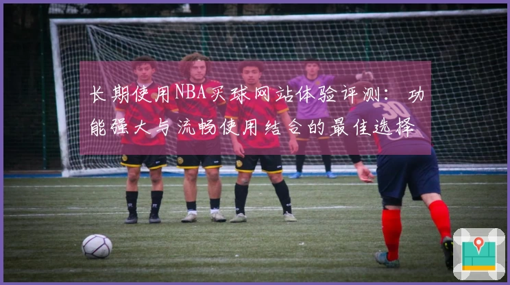 长期使用NBA买球网站体验评测：功能强大与流畅使用结合的最佳选择