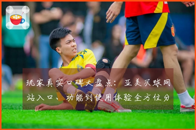 玩家真实口碑大盘点：亚美买球网站入口、功能到使用体验全方位分享
