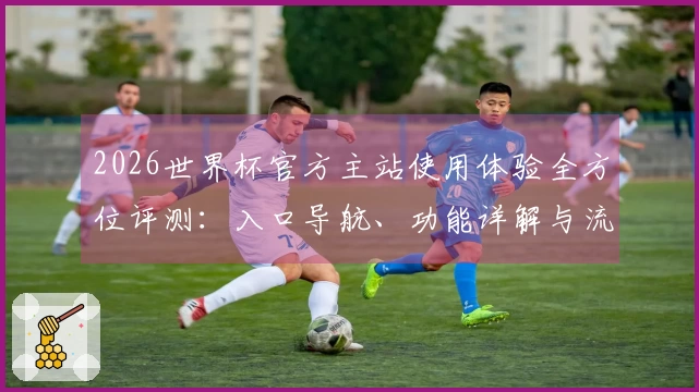2026世界杯官方主站使用体验全方位评测：入口导航、功能详解与流畅直播对比